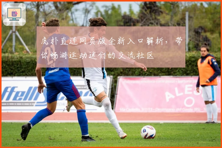 虎扑直连网页版全新入口解析，带你畅游运动迷们的交流社区