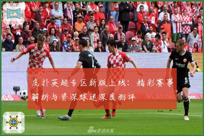 虎扑英超专区新版上线：精彩赛事解析与资深球迷深度测评