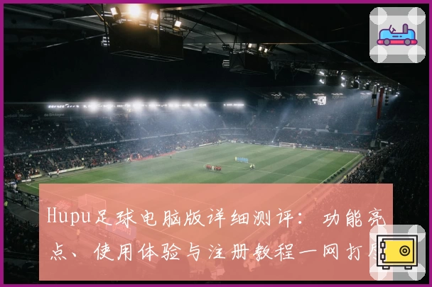 Hupu足球电脑版详细测评:功能亮点、使用体验与注册教程一网打尽