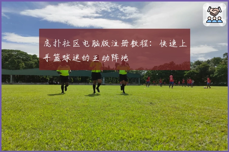 虎扑社区电脑版注册教程：快速上手篮球迷的互动阵地