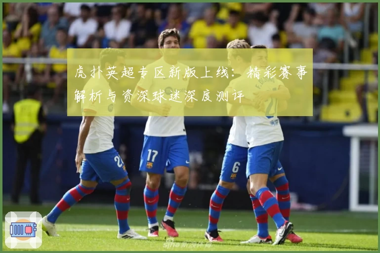 虎扑英超专区新版上线：精彩赛事解析与资深球迷深度测评