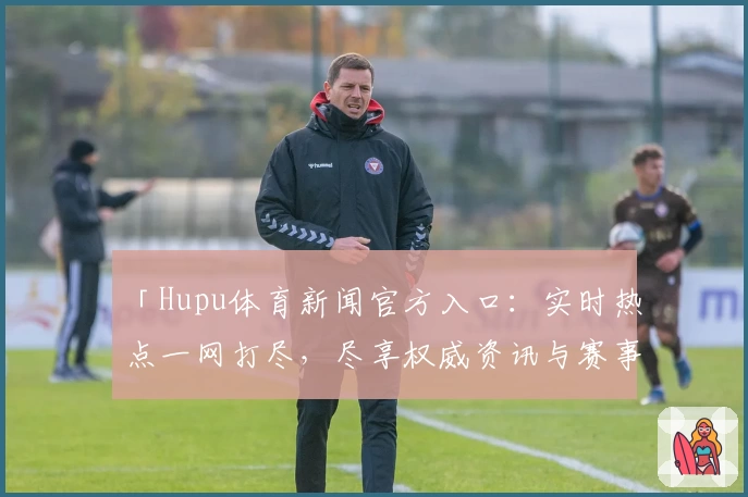 「Hupu体育新闻官方入口：实时热点一网打尽，尽享权威资讯与赛事亮点」