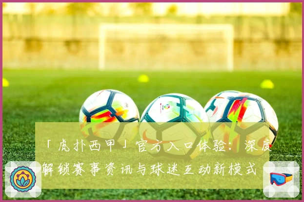 「虎扑西甲」官方入口体验：深度解锁赛事资讯与球迷互动新模式
