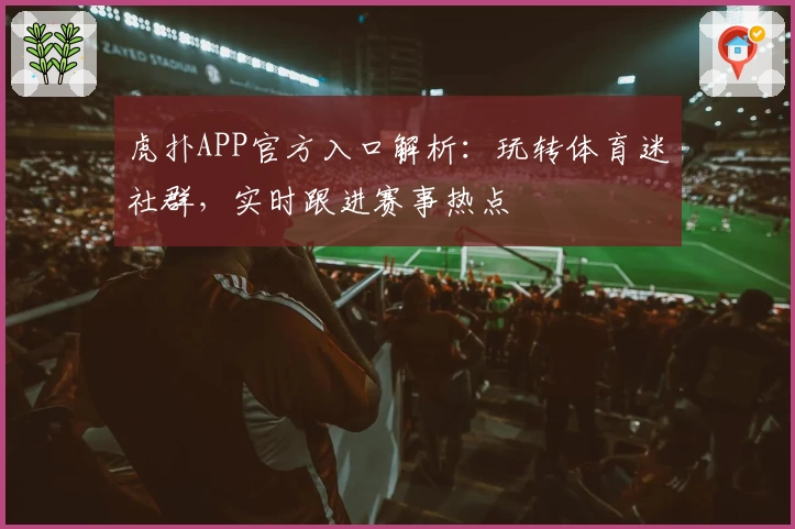 虎扑APP官方入口解析：玩转体育迷社群，实时跟进赛事热点