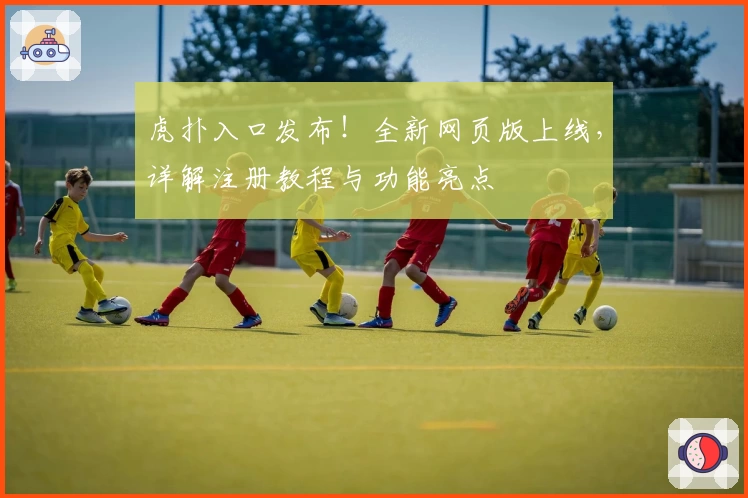 虎扑入口发布！全新网页版上线，详解注册教程与功能亮点