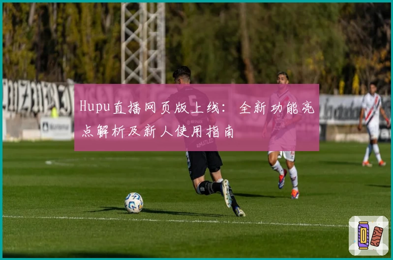 Hupu直播网页版上线:全新功能亮点解析及新人使用指南