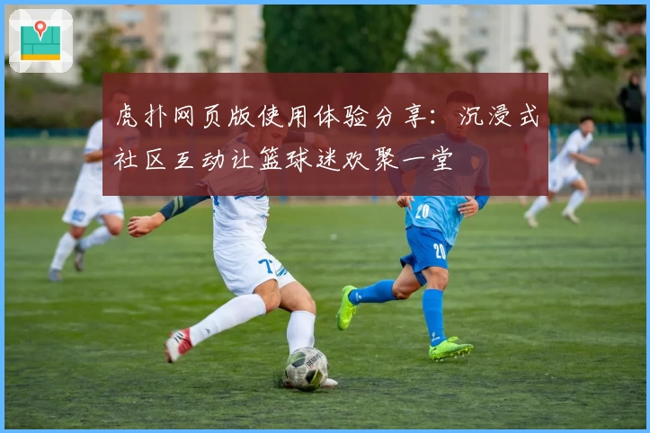 虎扑网页版使用体验分享：沉浸式社区互动让篮球迷欢聚一堂