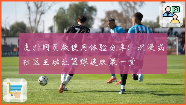 虎扑网页版使用体验分享：沉浸式社区互动让篮球迷欢聚一堂