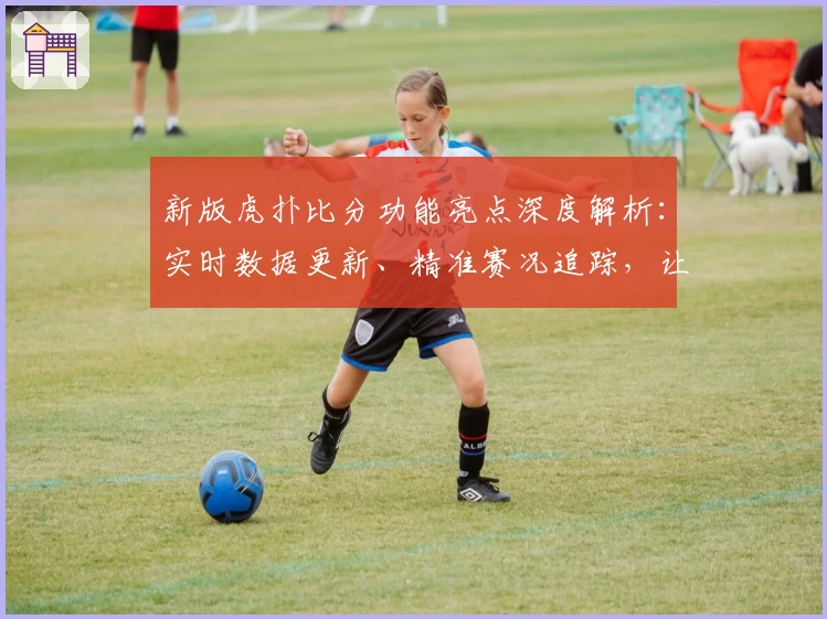 新版虎扑比分功能亮点深度解析：实时数据更新、精准赛况追踪，让体育迷畅享极致体验