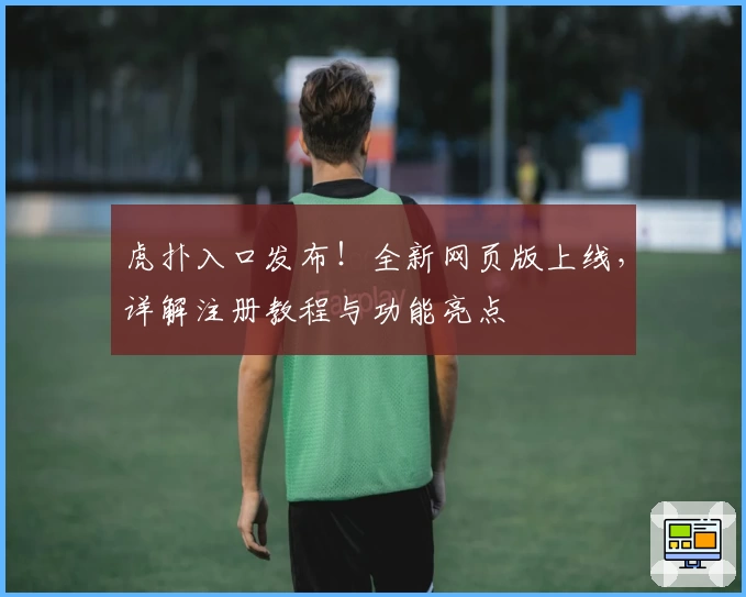 虎扑入口发布！全新网页版上线，详解注册教程与功能亮点
