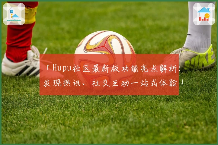 「Hupu社区最新版功能亮点解析：发现热讯、社交互动一站式体验」