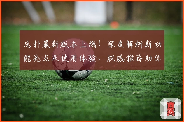 虎扑最新版本上线！深度解析新功能亮点及使用体验，权威推荐助你玩转社区