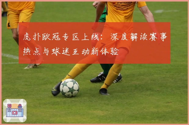 虎扑欧冠专区上线：深度解读赛事热点与球迷互动新体验