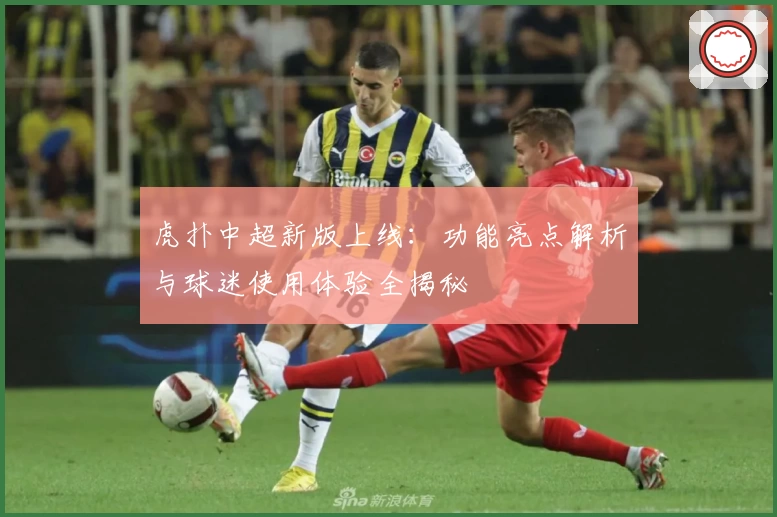 虎扑中超新版上线:功能亮点解析与球迷使用体验全揭秘
