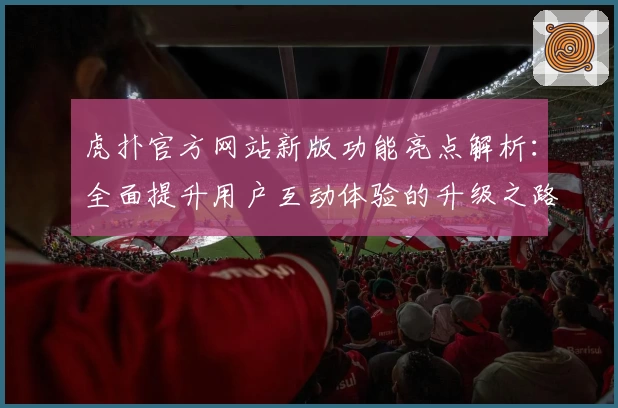 虎扑官方网站新版功能亮点解析:全面提升用户互动体验的升级之路