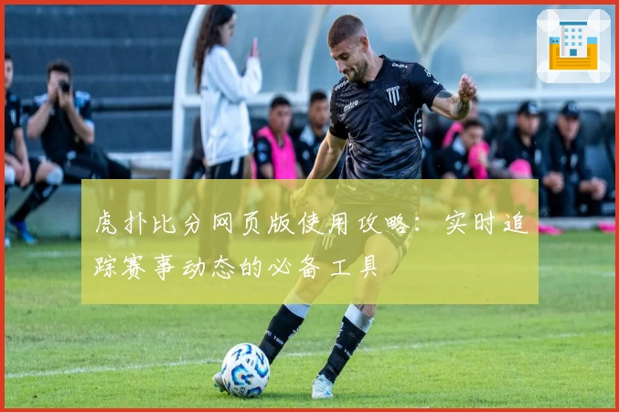 虎扑比分网页版使用攻略:实时追踪赛事动态的必备工具