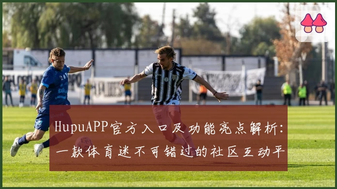 HupuAPP官方入口及功能亮点解析：一款体育迷不可错过的社区互动平台