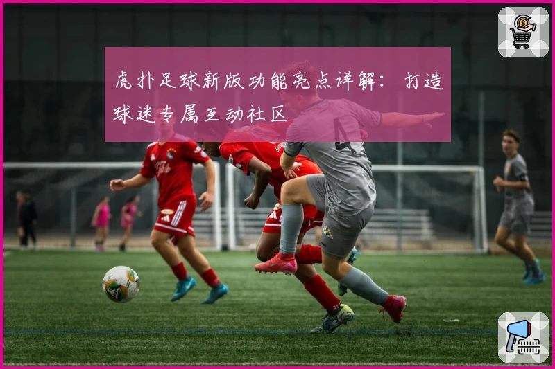 虎扑足球新版功能亮点详解：打造球迷专属互动社区