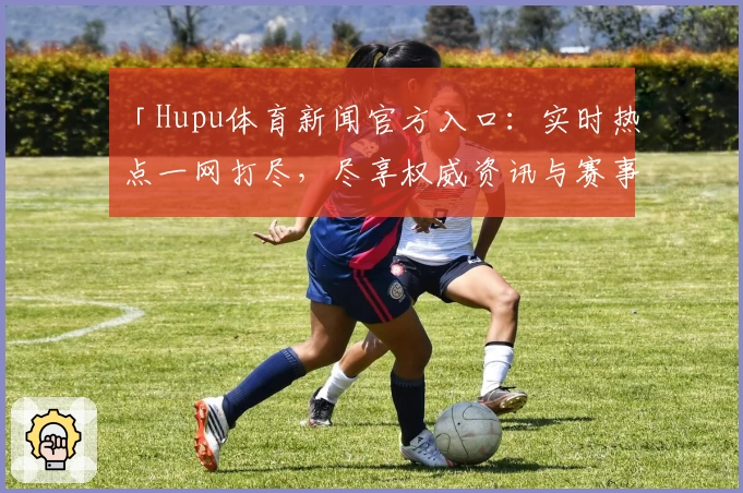 「Hupu体育新闻官方入口：实时热点一网打尽，尽享权威资讯与赛事亮点」
