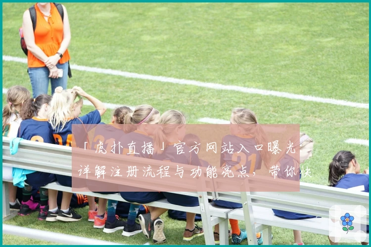 「虎扑直播」官方网站入口曝光：详解注册流程与功能亮点，带你快速上手使用体验