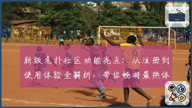 新版虎扑社区功能亮点：从注册到使用体验全解析，带你畅游最热体育论坛