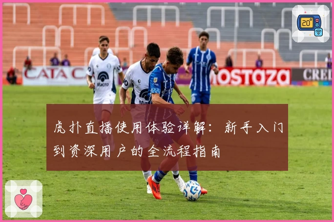 虎扑直播使用体验详解：新手入门到资深用户的全流程指南