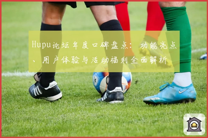 Hupu论坛年度口碑盘点：功能亮点、用户体验与活动福利全面解析