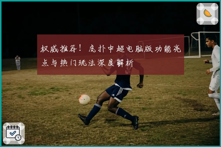 权威推荐！虎扑中超电脑版功能亮点与热门玩法深度解析