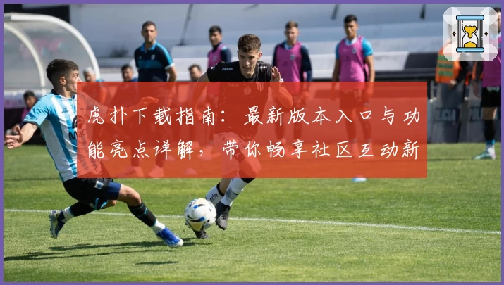 虎扑下载指南：最新版本入口与功能亮点详解，带你畅享社区互动新体验